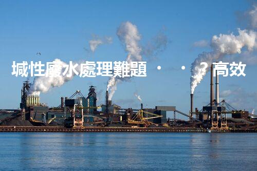 堿性廢水處理難題？高效低耗方案探秘！